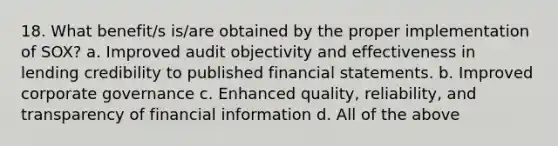 18. What benefit/s is/are obtained by the proper implementation of SOX? a. Improved audit objectivity and effectiveness in lending credibility to published financial statements. b. Improved corporate governance c. Enhanced quality, reliability, and transparency of financial information d. All of the above