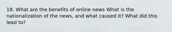 18. What are the benefits of online news What is the nationalization of the news, and what caused it? What did this lead to?