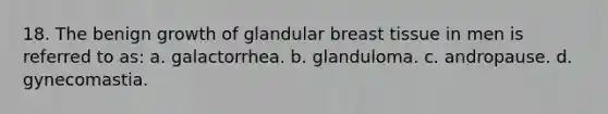 18. The benign growth of glandular breast tissue in men is referred to as: a. galactorrhea. b. glanduloma. c. andropause. d. gynecomastia.