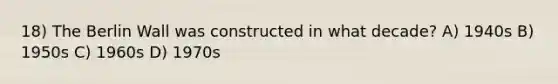 18) The Berlin Wall was constructed in what decade? A) 1940s B) 1950s C) 1960s D) 1970s