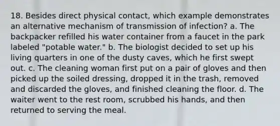 18. Besides direct physical contact, which example demonstrates an alternative mechanism of transmission of infection? a. The backpacker refilled his water container from a faucet in the park labeled "potable water." b. The biologist decided to set up his living quarters in one of the dusty caves, which he first swept out. c. The cleaning woman first put on a pair of gloves and then picked up the soiled dressing, dropped it in the trash, removed and discarded the gloves, and finished cleaning the floor. d. The waiter went to the rest room, scrubbed his hands, and then returned to serving the meal.