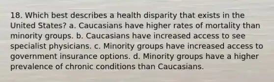 18. Which best describes a health disparity that exists in the United States? a. Caucasians have higher rates of mortality than minority groups. b. Caucasians have increased access to see specialist physicians. c. Minority groups have increased access to government insurance options. d. Minority groups have a higher prevalence of chronic conditions than Caucasians.