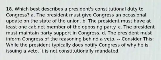 18. Which best describes a president's constitutional duty to Congress? a. The president must give Congress an occasional update on the state of the union. b. The president must have at least one cabinet member of the opposing party. c. The president must maintain party support in Congress. d. The president must inform Congress of the reasoning behind a veto. -- Consider This: While the president typically does notify Congress of why he is issuing a veto, it is not constitutionally mandated.