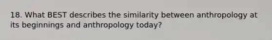 18. What BEST describes the similarity between anthropology at its beginnings and anthropology today?