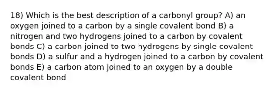 18) Which is the best description of a carbonyl group? A) an oxygen joined to a carbon by a single covalent bond B) a nitrogen and two hydrogens joined to a carbon by covalent bonds C) a carbon joined to two hydrogens by single covalent bonds D) a sulfur and a hydrogen joined to a carbon by covalent bonds E) a carbon atom joined to an oxygen by a double covalent bond