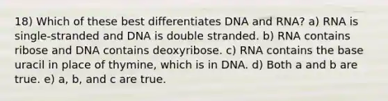 18) Which of these best differentiates DNA and RNA? a) RNA is single-stranded and DNA is double stranded. b) RNA contains ribose and DNA contains deoxyribose. c) RNA contains the base uracil in place of thymine, which is in DNA. d) Both a and b are true. e) a, b, and c are true.