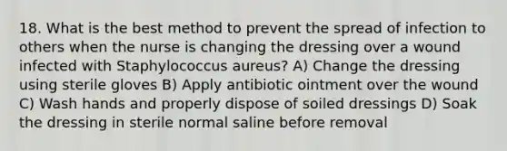 18. What is the best method to prevent the spread of infection to others when the nurse is changing the dressing over a wound infected with Staphylococcus aureus? A) Change the dressing using sterile gloves B) Apply antibiotic ointment over the wound C) Wash hands and properly dispose of soiled dressings D) Soak the dressing in sterile normal saline before removal