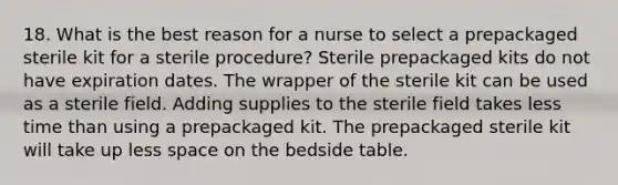 18. What is the best reason for a nurse to select a prepackaged sterile kit for a sterile procedure? Sterile prepackaged kits do not have expiration dates. The wrapper of the sterile kit can be used as a sterile field. Adding supplies to the sterile field takes less time than using a prepackaged kit. The prepackaged sterile kit will take up less space on the bedside table.