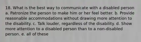 18. What is the best way to communicate with a disabled person a. Patronize the person to make him or her feel better. b. Provide reasonable accommodations without drawing more attention to the disability. c. Talk louder, regardless of the disability. d. Show more attention to a disabled person than to a non-disabled person. e. all of these