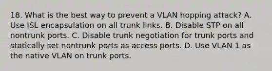 18. What is the best way to prevent a VLAN hopping attack? A. Use ISL encapsulation on all trunk links. B. Disable STP on all nontrunk ports. C. Disable trunk negotiation for trunk ports and statically set nontrunk ports as access ports. D. Use VLAN 1 as the native VLAN on trunk ports.