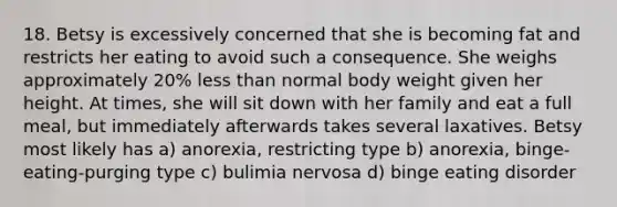 18. Betsy is excessively concerned that she is becoming fat and restricts her eating to avoid such a consequence. She weighs approximately 20% less than normal body weight given her height. At times, she will sit down with her family and eat a full meal, but immediately afterwards takes several laxatives. Betsy most likely has a) anorexia, restricting type b) anorexia, binge-eating-purging type c) bulimia nervosa d) binge eating disorder