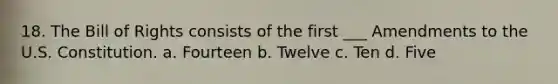 18. The Bill of Rights consists of the first ___ Amendments to the U.S. Constitution. a. Fourteen b. Twelve c. Ten d. Five