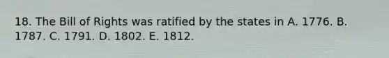 18. The Bill of Rights was ratified by the states in A. 1776. B. 1787. C. 1791. D. 1802. E. 1812.