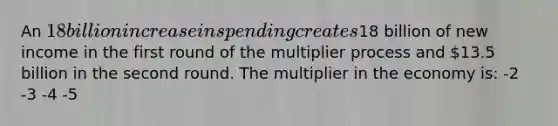 An 18 billion increase in spending creates18 billion of new income in the first round of the multiplier process and 13.5 billion in the second round. The multiplier in the economy is: -2 -3 -4 -5