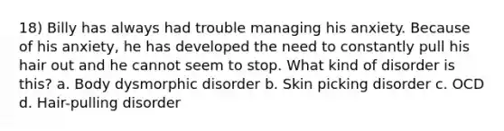 18) Billy has always had trouble managing his anxiety. Because of his anxiety, he has developed the need to constantly pull his hair out and he cannot seem to stop. What kind of disorder is this? a. Body dysmorphic disorder b. Skin picking disorder c. OCD d. Hair-pulling disorder