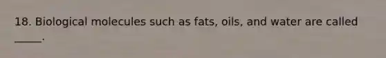 18. Biological molecules such as fats, oils, and water are called _____.