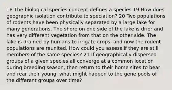 18 The biological species concept defines a species 19 How does geographic isolation contribute to speciation? 20 Two populations of rodents have been physically separated by a large lake for many generations. The shore on one side of the lake is drier and has very different vegetation from that on the other side. The lake is drained by humans to irrigate crops, and now the rodent populations are reunited. How could you assess if they are still members of the same species? 21 If geographically dispersed groups of a given species all converge at a common location during breeding season, then return to their home sites to bear and rear their young, what might happen to the gene pools of the different groups over time?