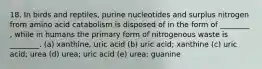 18. In birds and reptiles, purine nucleotides and surplus nitrogen from amino acid catabolism is disposed of in the form of ________ , while in humans the primary form of nitrogenous waste is ________. (a) xanthine, uric acid (b) uric acid; xanthine (c) uric acid; urea (d) urea; uric acid (e) urea; guanine