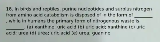 18. In birds and reptiles, purine nucleotides and surplus nitrogen from amino acid catabolism is disposed of in the form of ________ , while in humans the primary form of nitrogenous waste is ________. (a) xanthine, uric acid (b) uric acid; xanthine (c) uric acid; urea (d) urea; uric acid (e) urea; guanine