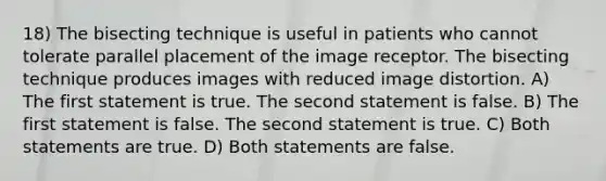 18) The bisecting technique is useful in patients who cannot tolerate parallel placement of the image receptor. The bisecting technique produces images with reduced image distortion. A) The first statement is true. The second statement is false. B) The first statement is false. The second statement is true. C) Both statements are true. D) Both statements are false.