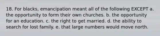 18. For blacks, emancipation meant all of the following EXCEPT a. the opportunity to form their own churches. b. the opportunity for an education. c. the right to get married. d. the ability to search for lost family. e. that large numbers would move north.