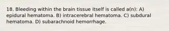 18. Bleeding within the brain tissue itself is called a(n): A) epidural hematoma. B) intracerebral hematoma. C) subdural hematoma. D) subarachnoid hemorrhage.