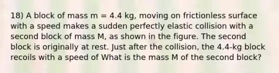 18) A block of mass m = 4.4 kg, moving on frictionless surface with a speed makes a sudden perfectly elastic collision with a second block of mass M, as shown in the figure. The second block is originally at rest. Just after the collision, the 4.4-kg block recoils with a speed of What is the mass M of the second block?