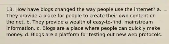 18. How have blogs changed the way people use the internet? a. They provide a place for people to create their own content on the net. b. They provide a wealth of easy-to-find, mainstream information. c. Blogs are a place where people can quickly make money. d. Blogs are a platform for testing out new web protocols.