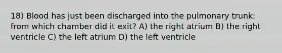 18) Blood has just been discharged into the pulmonary trunk: from which chamber did it exit? A) the right atrium B) the right ventricle C) the left atrium D) the left ventricle