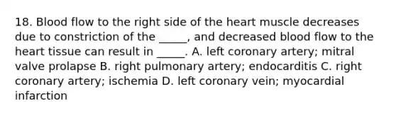 18. Blood flow to the right side of the heart muscle decreases due to constriction of the _____, and decreased blood flow to the heart tissue can result in _____. A. left coronary artery; mitral valve prolapse B. right pulmonary artery; endocarditis C. right coronary artery; ischemia D. left coronary vein; myocardial infarction