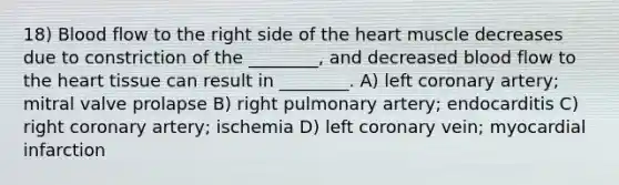 18) Blood flow to the right side of the heart muscle decreases due to constriction of the ________, and decreased blood flow to the heart tissue can result in ________. A) left coronary artery; mitral valve prolapse B) right pulmonary artery; endocarditis C) right coronary artery; ischemia D) left coronary vein; myocardial infarction