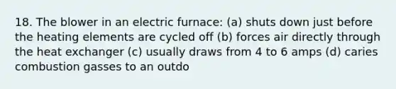 18. The blower in an electric furnace: (a) shuts down just before the heating elements are cycled off (b) forces air directly through the heat exchanger (c) usually draws from 4 to 6 amps (d) caries combustion gasses to an outdo