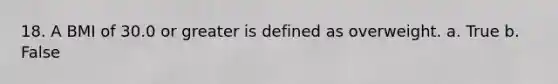 18. A BMI of 30.0 or greater is defined as overweight. a. True b. False