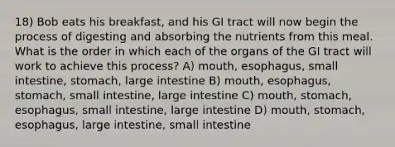 18) Bob eats his breakfast, and his GI tract will now begin the process of digesting and absorbing the nutrients from this meal. What is the order in which each of the organs of the GI tract will work to achieve this process? A) mouth, esophagus, small intestine, stomach, large intestine B) mouth, esophagus, stomach, small intestine, large intestine C) mouth, stomach, esophagus, small intestine, large intestine D) mouth, stomach, esophagus, large intestine, small intestine