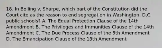 18. In Bolling v. Sharpe, which part of the Constitution did the Court cite as the reason to end segregation in Washington, D.C. public schools? A. The Equal Protection Clause of the 14th Amendment B. The Privileges and Immunities Clause of the 14th Amendment C. The Due Process Clause of the 5th Amendment D. The Emancipation Clause of the 13th Amendment