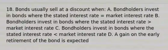 18. Bonds usually sell at a discount when: A. Bondholders invest in bonds where the stated interest rate = market interest rate B. Bondholders invest in bonds where the stated interest rate > market interest rate C. Bondholders invest in bonds where the stated interest rate < market interest rate D. A gain on the early retirement of the bond is expected