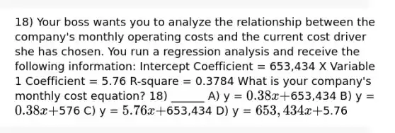 18) Your boss wants you to analyze the relationship between the company's monthly operating costs and the current cost driver she has chosen. You run a regression analysis and receive the following information: Intercept Coefficient = 653,434 X Variable 1 Coefficient = 5.76 R-square = 0.3784 What is your company's monthly cost equation? 18) ______ A) y = 0.38x +653,434 B) y = 0.38x +576 C) y = 5.76x +653,434 D) y = 653,434x +5.76