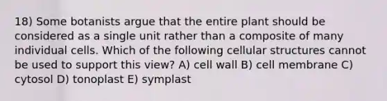 18) Some botanists argue that the entire plant should be considered as a single unit rather than a composite of many individual cells. Which of the following cellular structures cannot be used to support this view? A) cell wall B) cell membrane C) cytosol D) tonoplast E) symplast