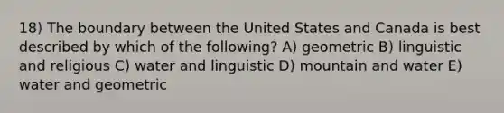 18) The boundary between the United States and Canada is best described by which of the following? A) geometric B) linguistic and religious C) water and linguistic D) mountain and water E) water and geometric