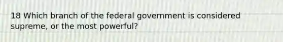 18 Which branch of the federal government is considered supreme, or the most powerful?