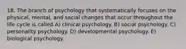 18. The branch of psychology that systematically focuses on the physical, mental, and social changes that occur throughout the life cycle is called A) clinical psychology. B) social psychology. C) personality psychology. D) developmental psychology. E) biological psychology.