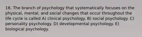 18. The branch of psychology that systematically focuses on the physical, mental, and social changes that occur throughout the life cycle is called A) clinical psychology. B) social psychology. C) personality psychology. D) developmental psychology. E) biological psychology.