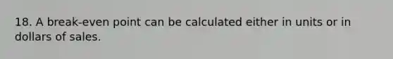 18. A break-even point can be calculated either in units or in dollars of sales.