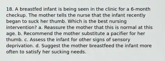 18. A breastfed infant is being seen in the clinic for a 6-month checkup. The mother tells the nurse that the infant recently began to suck her thumb. Which is the best nursing intervention? a. Reassure the mother that this is normal at this age. b. Recommend the mother substitute a pacifier for her thumb. c. Assess the infant for other signs of sensory deprivation. d. Suggest the mother breastfeed the infant more often to satisfy her sucking needs.