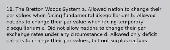 18. The Bretton Woods System a. Allowed nation to change their per values when facing fundamental disequilibrium b. Allowed nations to change their par value when facing temporary disequilibrium c. Did not allow nations to change their par exchange rates under any circumstance d. Allowed only deficit nations to change their par values, but not surplus nations