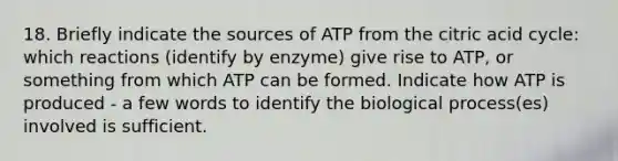 18. Briefly indicate the sources of ATP from the citric acid cycle: which reactions (identify by enzyme) give rise to ATP, or something from which ATP can be formed. Indicate how ATP is produced - a few words to identify the biological process(es) involved is sufficient.