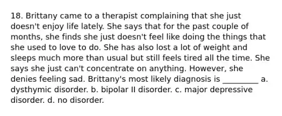 18. Brittany came to a therapist complaining that she just doesn't enjoy life lately. She says that for the past couple of months, she finds she just doesn't feel like doing the things that she used to love to do. She has also lost a lot of weight and sleeps much more than usual but still feels tired all the time. She says she just can't concentrate on anything. However, she denies feeling sad. Brittany's most likely diagnosis is _________ a. dysthymic disorder. b. bipolar II disorder. c. major depressive disorder. d. no disorder.