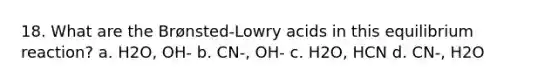 18. What are the Brønsted-Lowry acids in this equilibrium reaction? a. H2O, OH- b. CN-, OH- c. H2O, HCN d. CN-, H2O