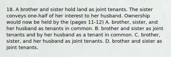 18. A brother and sister hold land as joint tenants. The sister conveys one-half of her interest to her husband. Ownership would now be held by the (pages 11-12) A. brother, sister, and her husband as tenants in common. B. brother and sister as joint tenants and by her husband as a tenant in common. C. brother, sister, and her husband as joint tenants. D. brother and sister as joint tenants.