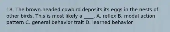 18. The brown-headed cowbird deposits its eggs in the nests of other birds. This is most likely a ____. A. reflex B. modal action pattern C. general behavior trait D. learned behavior